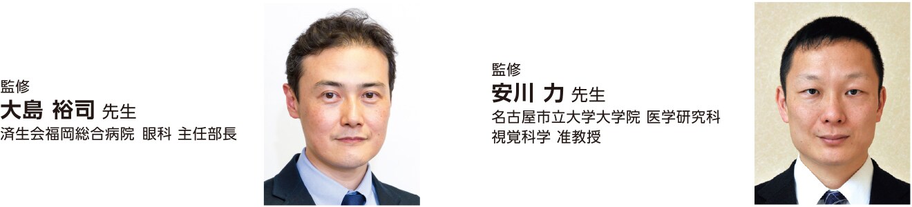 監修 大島 裕司 先生 済生会福岡総合病院 眼科 主任部長 監修 安川 力 先生 名古屋市立大学大学院 医学研究科 視覚科学 准教授 監修 大島 裕司 先生 済生会福岡総合病院 眼科 主任部長 監修 安川 力 先生 名古屋市立大学大学院 医学研究科 視覚科学 准教授
