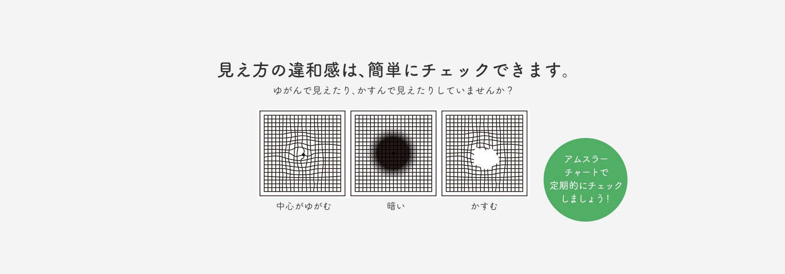 見え方の違和感は、簡単にチェックできます。ゆがんで見えたり、かすんで見えたりしていませんか？